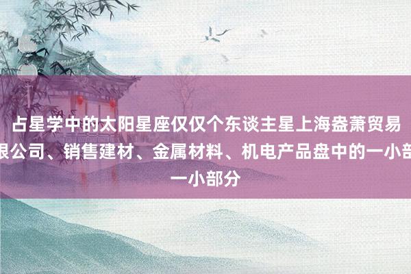 占星学中的太阳星座仅仅个东谈主星上海盎萧贸易有限公司、销售建材、金属材料、机电产品盘中的一小部分