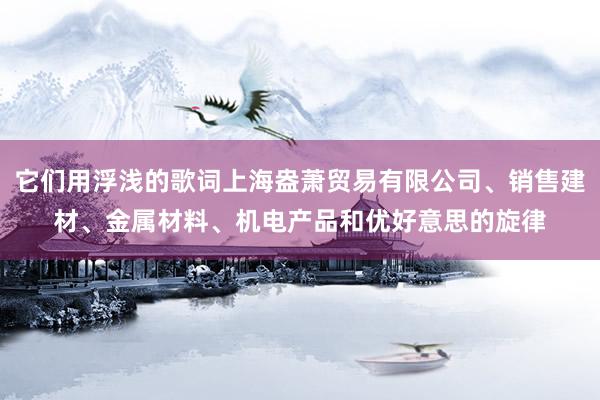它们用浮浅的歌词上海盎萧贸易有限公司、销售建材、金属材料、机电产品和优好意思的旋律